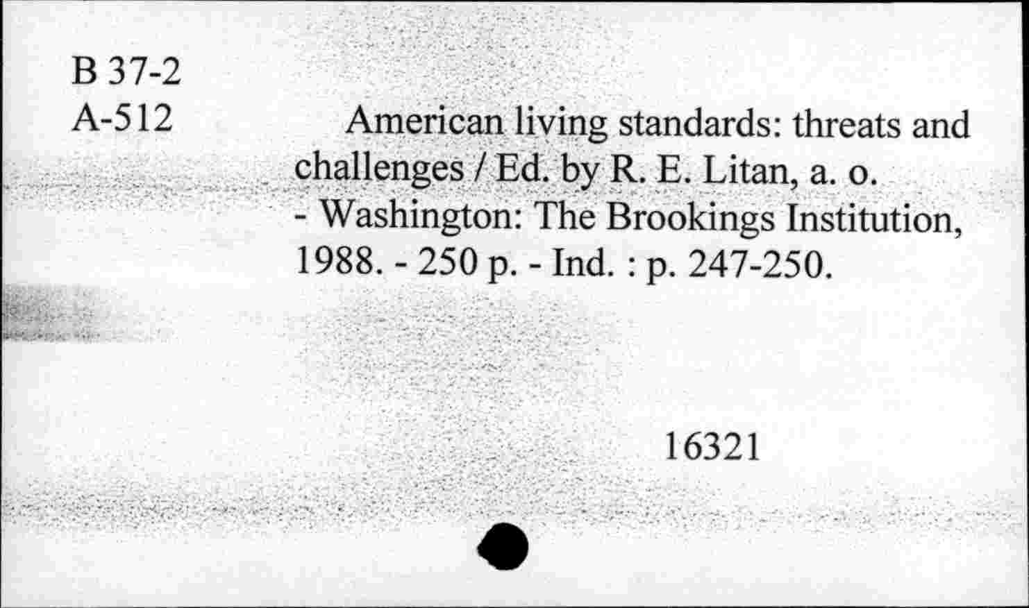 ﻿B 37-2
A-512
American living standards: threats and challenges / Ed. by R. E. Litan, a. o.
- Washington: The Brookings Institution, 1988. - 250 p. - Ind. : p. 247-250.
16321